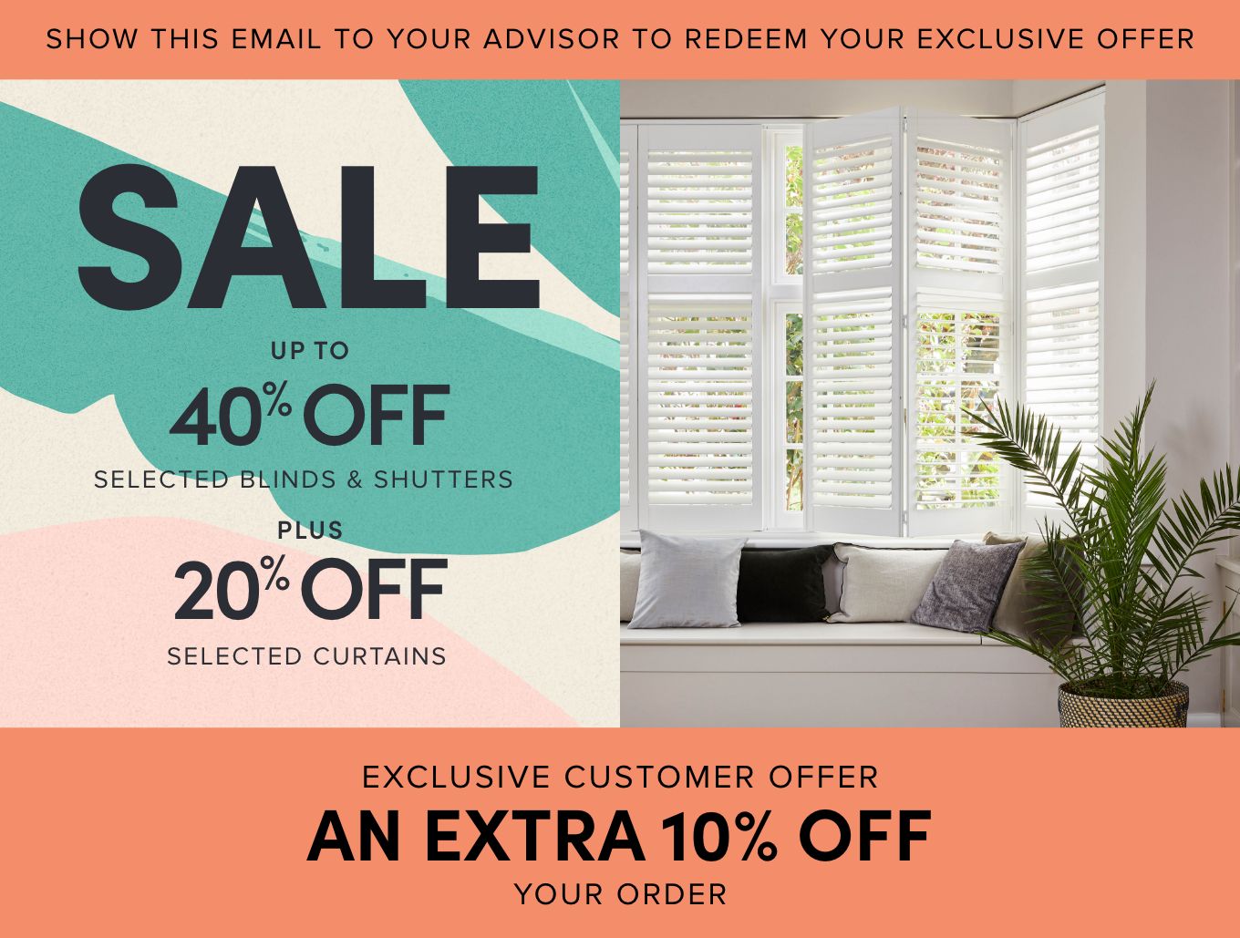 Show this email to your advisor to redeem your exclusive offer. SPRING SALE, up to 40% off selected blinds and shutters. 20% off selected curtains. Hillarys white shutters in a lounge window. Exclusive customer offer an extra 10% off your order.