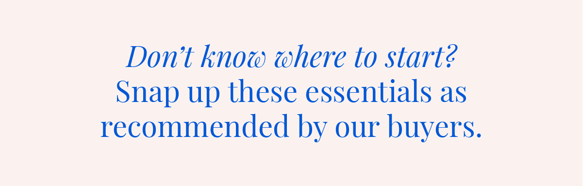 Don't know where to start? Snap up these essentials as recommended by our buyers.