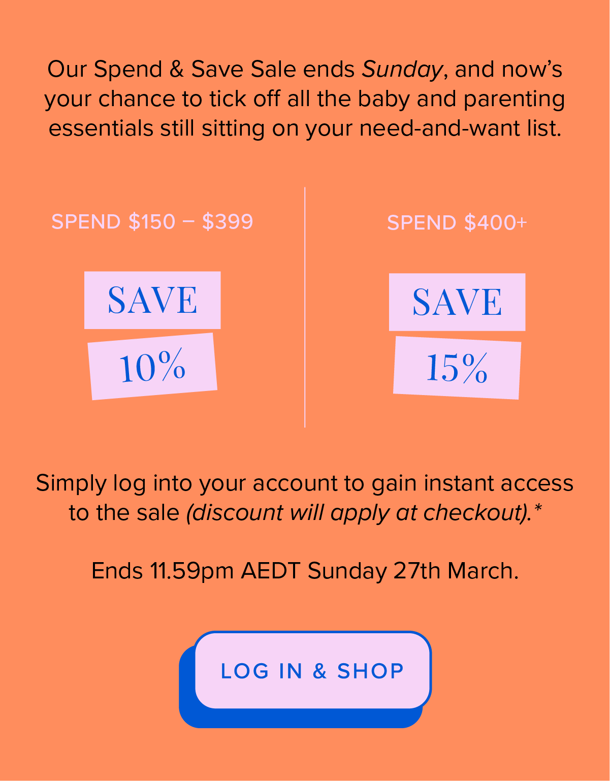 Our Spend & Save Sale ends Sunday, and now's your chance to tick off all the baby and parenting essentials still sitting on your need-and-want list. LOG IN & SHOP.