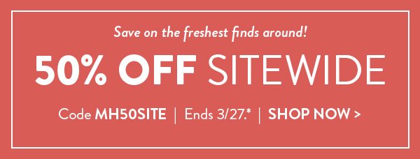 Save on the freshest finds around! 50% OFF SITEWIDE | Code MH50SITE | Ends 3/27.* | SHOP NOW >