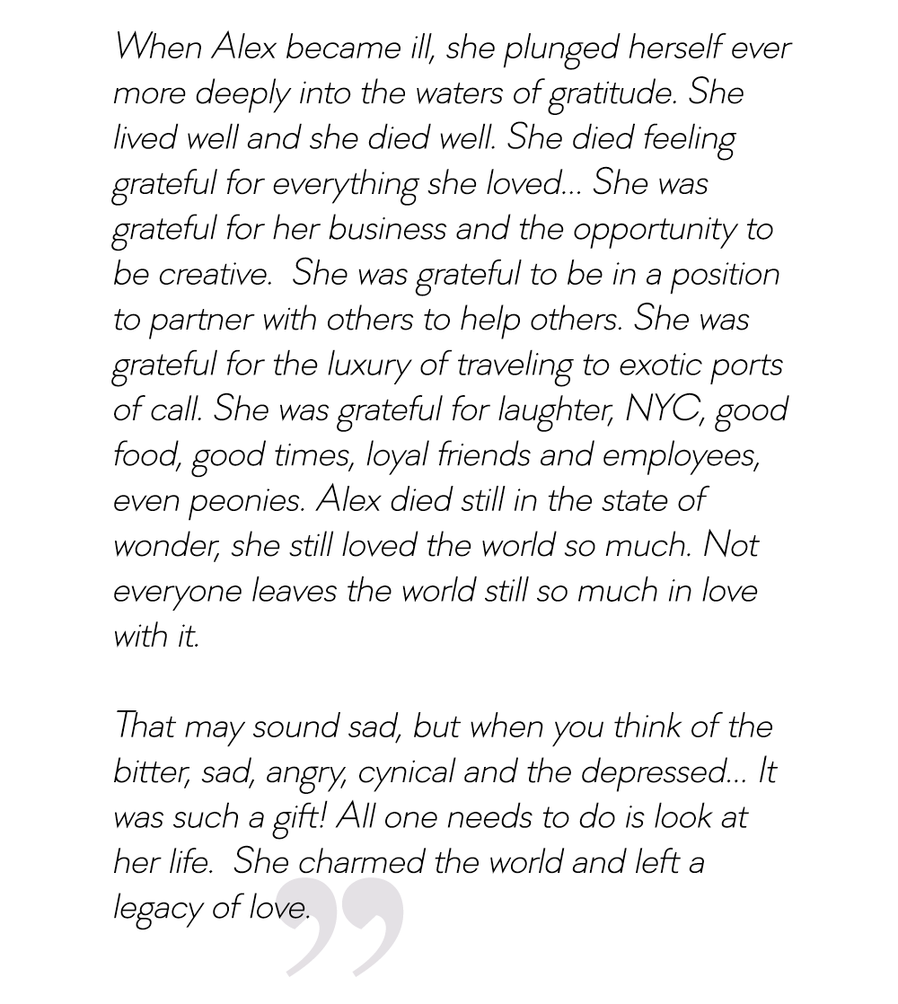 When Alex became ill, she plunged herself ever more deeply into the waters of gratitude. She lived well and she died well. She charmed the world and left a legacy of love.