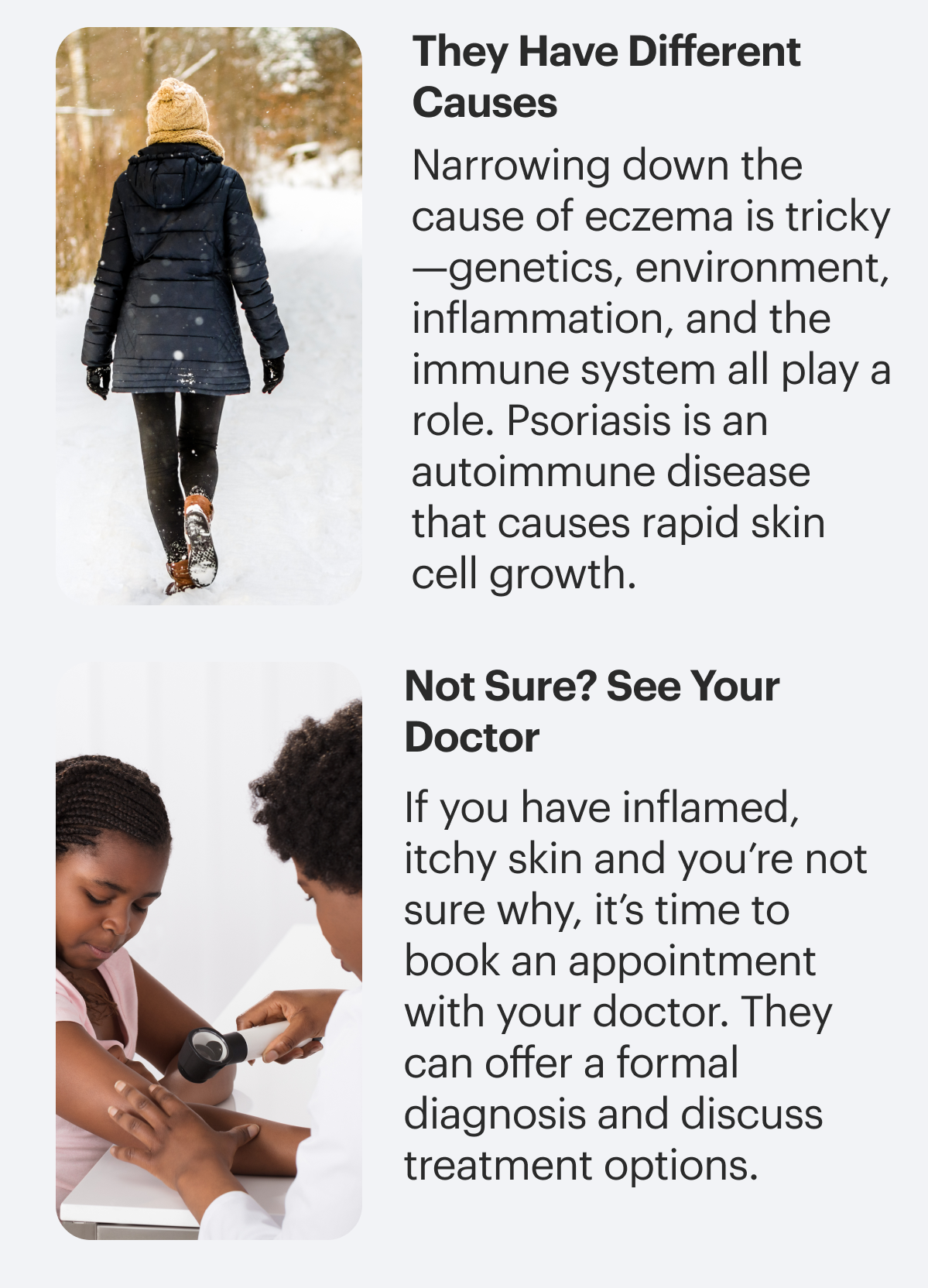 They have different causes. Narrowing down the cause of eczema is tricky—genetics, environment, inflammation, and the immune system all play a role. Psoriasis is an autoimmune disease that causes rapid skin cell growth. Not sure? See your doctor. If you have inflamed, itchy skin and you’re not sure why, it’s time to book an appointment with your doctor. They can offer a formal diagnosis and discuss treatment options.