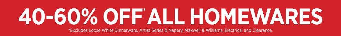 40-50% OFF ALL HOMEWAERS
Excludes Loose White Dinnerware, Artist Series & Napery
by Maxwell & Williams, Electrical and Clearance