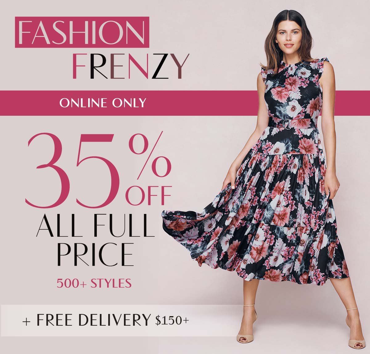 Fashion Frenzy. Online Only. 35% Off All Full Price 500+ Styles. Free Delivery $150+