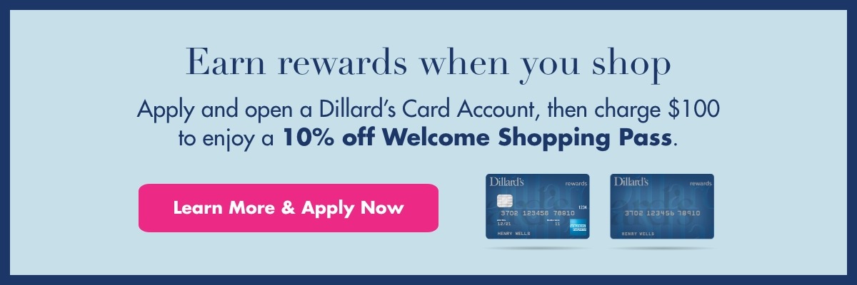 Earn rewards when you shop. Apply and open a Dillard's Card Account, then charge $100 to enjoy a 10% off Welcome Shopping Pass. Learn More & Apply Now.