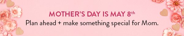 MOTHER’S DAY IS MAY 8TH | Plan ahead + make something special for Mom.