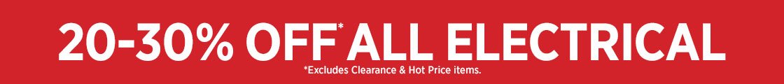 20-30% OFF ALL ELECTRICAL *EXCLUDES CLEARANCE & HOT PRICE ITEMS