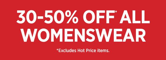 30-50% OFF* ALL WOMENSWEAR * EXCLUDES HOT PRICE ITEMS.