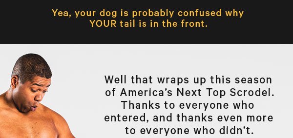 Yea, your dog is probably confused why YOUR tail is in the front.  Well that wraps up this season of America’s Next Top Scrodel. Thanks to everyone who entered, and thanks even more to everyone who didn’t.