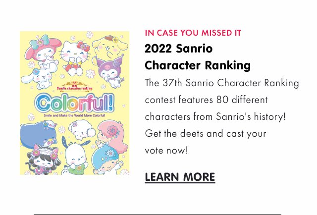 Preheader: IN CASE YOU MISSED IT Title:  2022 Sanrio Character Ranking Subcopy: The 37th Sanrio Character Ranking contest features 80 different characters from Sanrio's history! Get the deets and cast your vote now! CTA: LEARN MORE