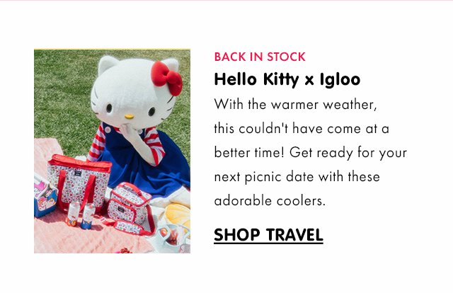 Preheader: BACK IN STOCK Title: Hello Kitty x Igloo Subcopy: With the warmer weather, this couldn't have come at a better time! Get ready for your next picnic date with these adorable coolers. CTA: SHOP TRAVEL