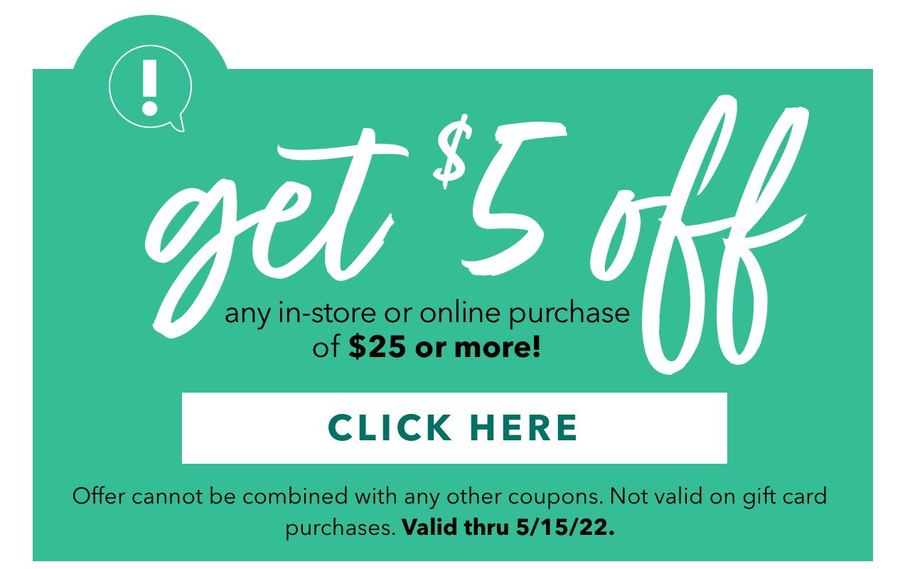 get $5 off any in‑store or online purchase of $25 or more! | CLICK HERE  | Offer cannot be combined with any other coupons. Not valid on gift card purchases. Valid thru 5/15/22.