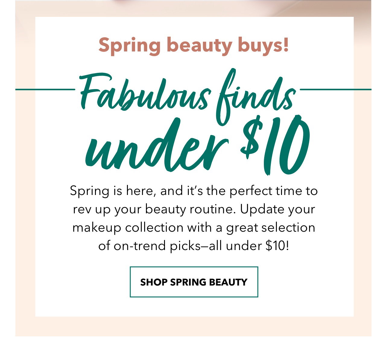 Spring beauty buys! | Fabulous finds under $10 | Spring is here, and it's the perfect time to rev up your beauty routine. Update your makeup collection with a great selection of on‑trend picks‑all under $10! | SHOP SPRING BEAUTY