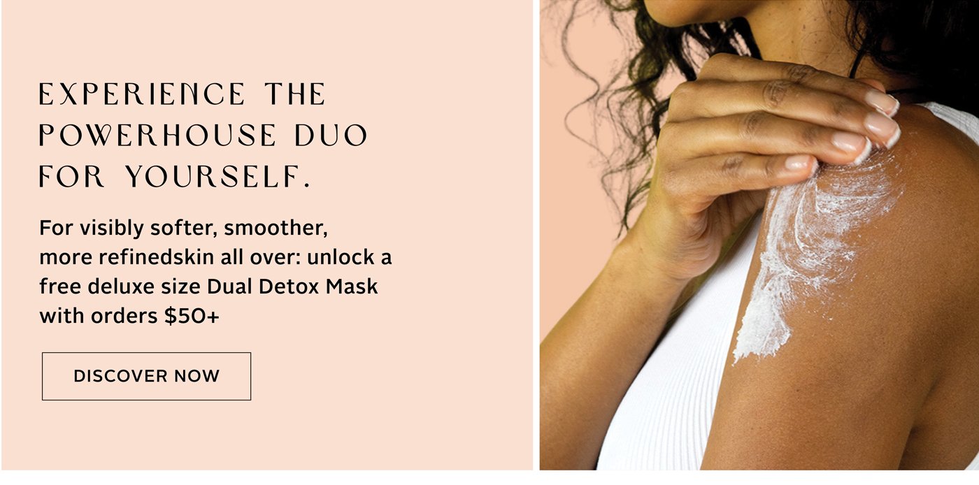 EXPERIENCE THE POWER DUO FOR YOURSELF: Unlock a free deluxe size Dual Detox Mask with orders $50+