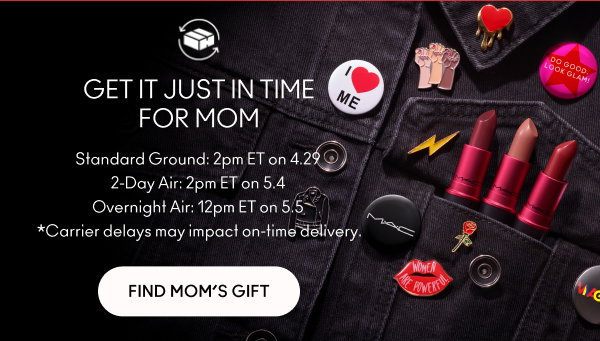 GET IT JUST IN TIME
FOR MOM
Standard Ground: 2pm ET on 4.29
2-Day Air: 2pm ET on 5.4
Overnight Air: 12pm ET on 5.5
*Carrier delays may impact on-time delivery.

FIND MOM’S GIFT