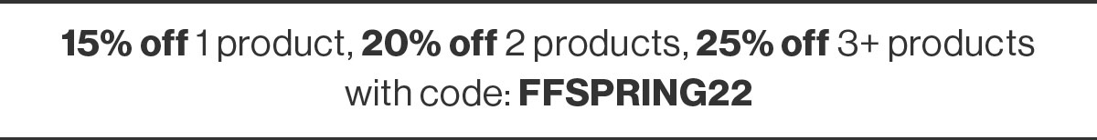 15% off 1 product, 20% off 2 products, 25% off 3+ products  
 with code: FFSPRING22