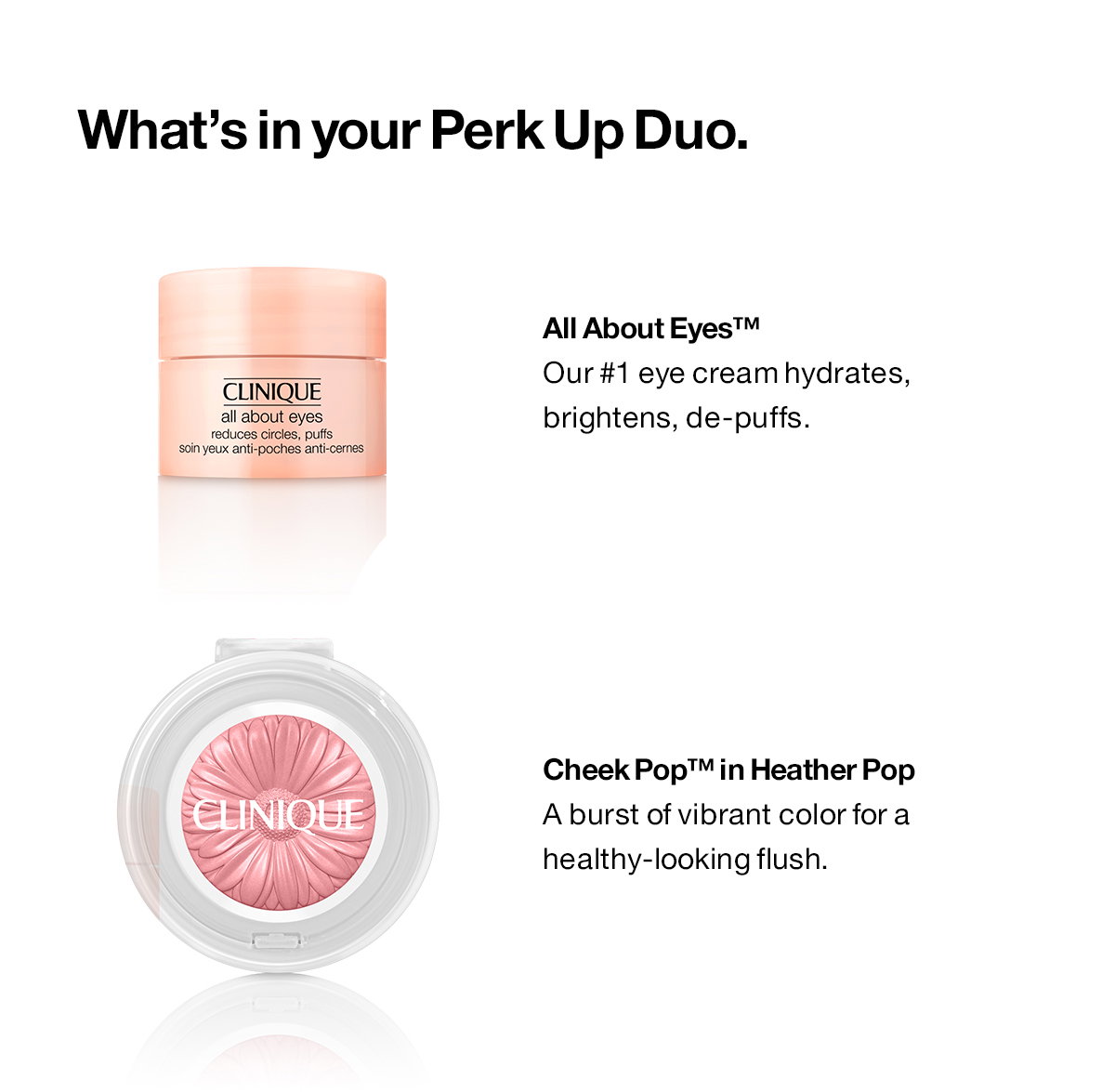 What’s in your Perk Up Duo. All About Eyes™: Our #1 eye cream hydrates, brightens, de-puffs. Cheek Pop™ in Heather Pop:A burst of vibrant color for a healthy-looking flush. 