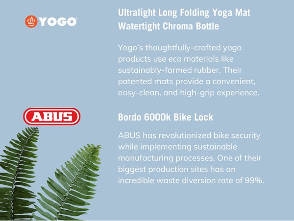 Yogo: Ultralight Long Folding Yoga Mat & Watertight Chroma Bottle Yogo’s thoughtfully-crafted yoga products use eco materials like sustainably-farmed rubber. Their patented mats provide a convenient, easy-clean, and high-grip experience.  Abus: Bordo 6000k Bike Lock ABUS has revolutionized bike security while implementing sustainable manufacturing processes. One of their biggest production sites has an incredible waste diversion rate of 99%.