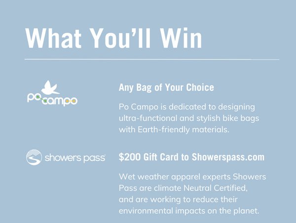 What You’ll Win Po Campo: Any Bag of Your Choice Po Campo is dedicated to designing ultra-functional and stylish bike bags with Earth-friendly materials. Showers Pass: $200 Gift Card to Showerspass.com Wet weather apparel experts Showers Pass are climate Neutral Certified, and are working to reduce their environmental impacts on the planet.