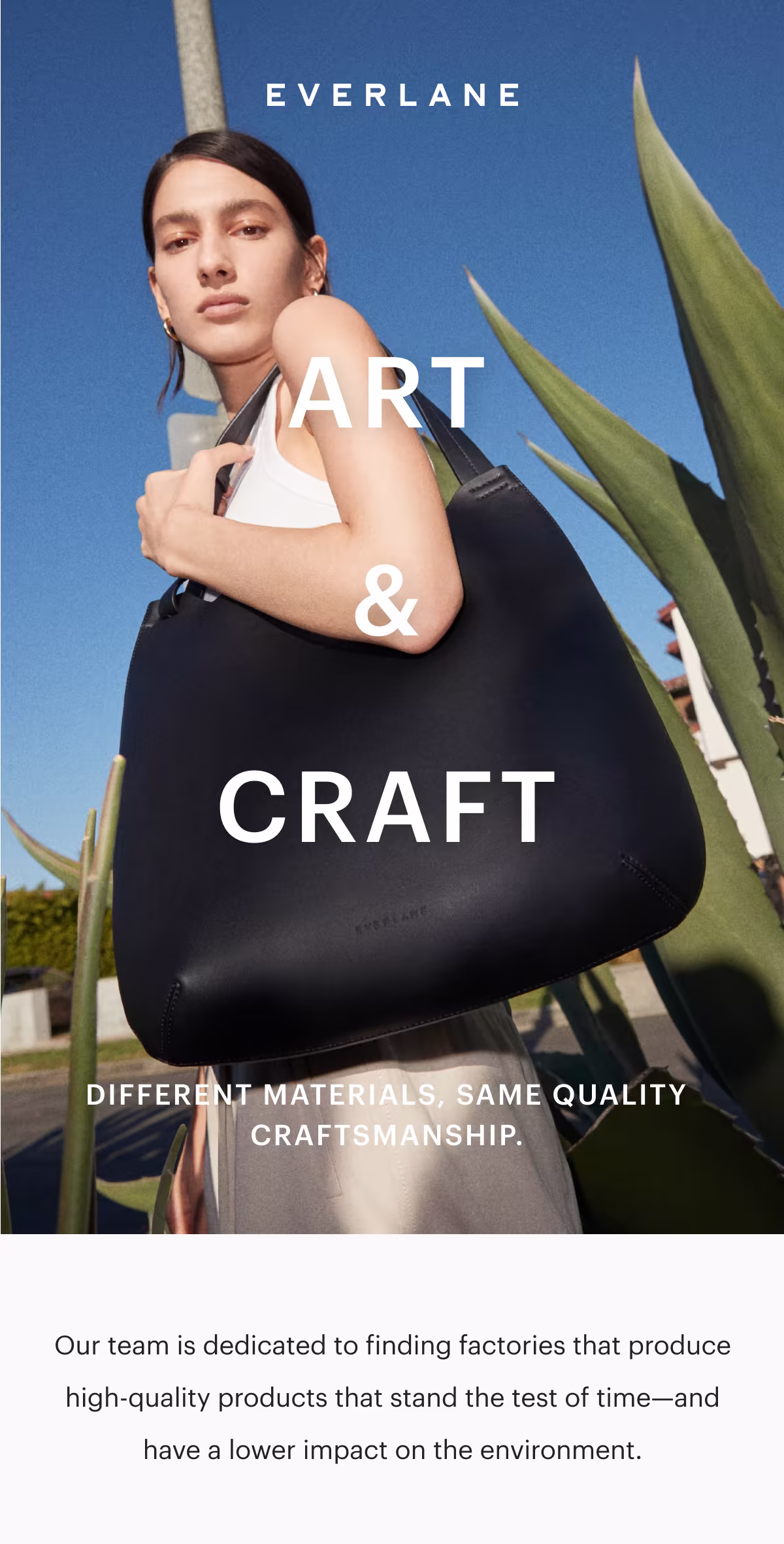 EVERLANE
ART & CRAFT
Different materials, same quality craftsmanship.
Our team is dedicated to finding factories that produce high-quality products that stand the test of time—and have a lower impact on the environment.