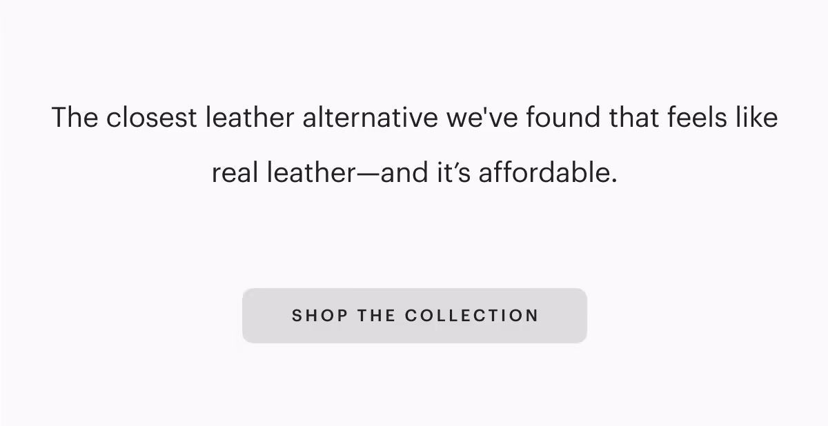 The closest leather alternative we've found that feels like real leather—and it’s affordable.
[SHOP THE COLLECTION]
