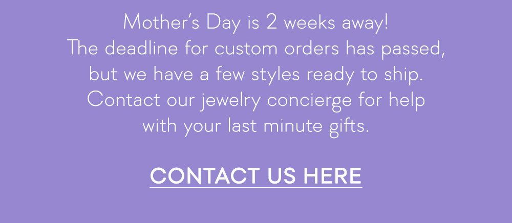 The deadline for custom orders has passed, but we have a few styles ready to ship. Contact our jewelry concierge for help with your last minute gifts.