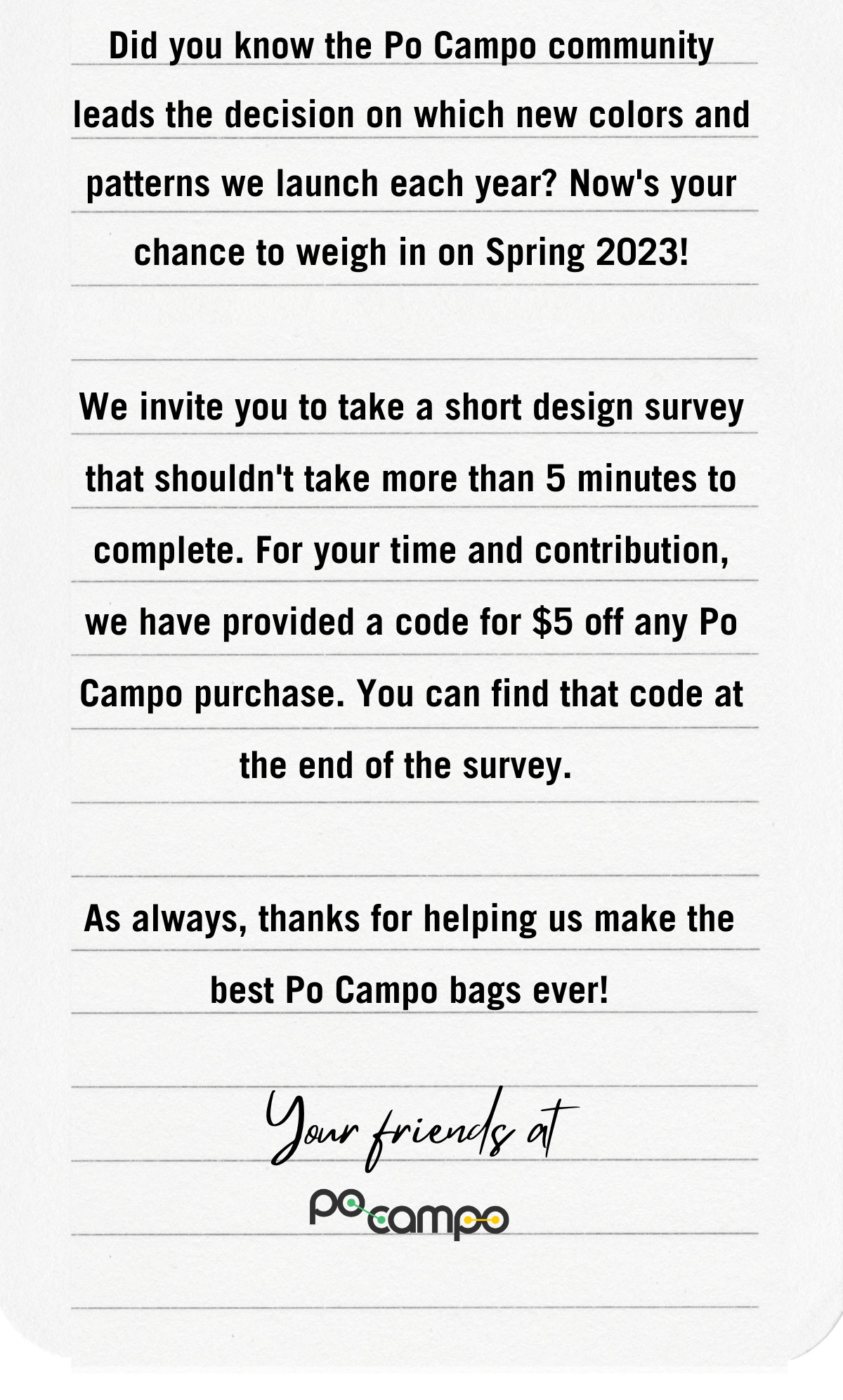Did you know the Po Campo community leads the decision on which new colors and patterns we launch each year? Now's your chance to weigh in on Spring 2023! We invite you to take a short design survey that shouldn't take more than 5 minutes to complete. For your time and contribution, we have provided a code for $5 off any Po Campo purchase. You can find that code at the end of the survey.  As always, thanks for helping us make the best Po Campo bags ever! - Your friends at Po Campo