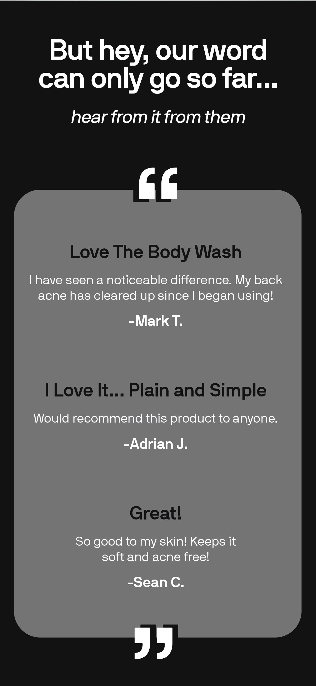 But hey, our word can only go so far...hear from it from them. LOVE THE BODY WASH I have seen a noticeable difference. My back acne has cleared up since I began using! -Mark T.  I LOVE IT... PLAIN AND SIMPLE "Would recommend this product to anyone." -Adrian J.  GREAT! "So good to my skin! Keeps it soft and acne free!" -Sean C. 