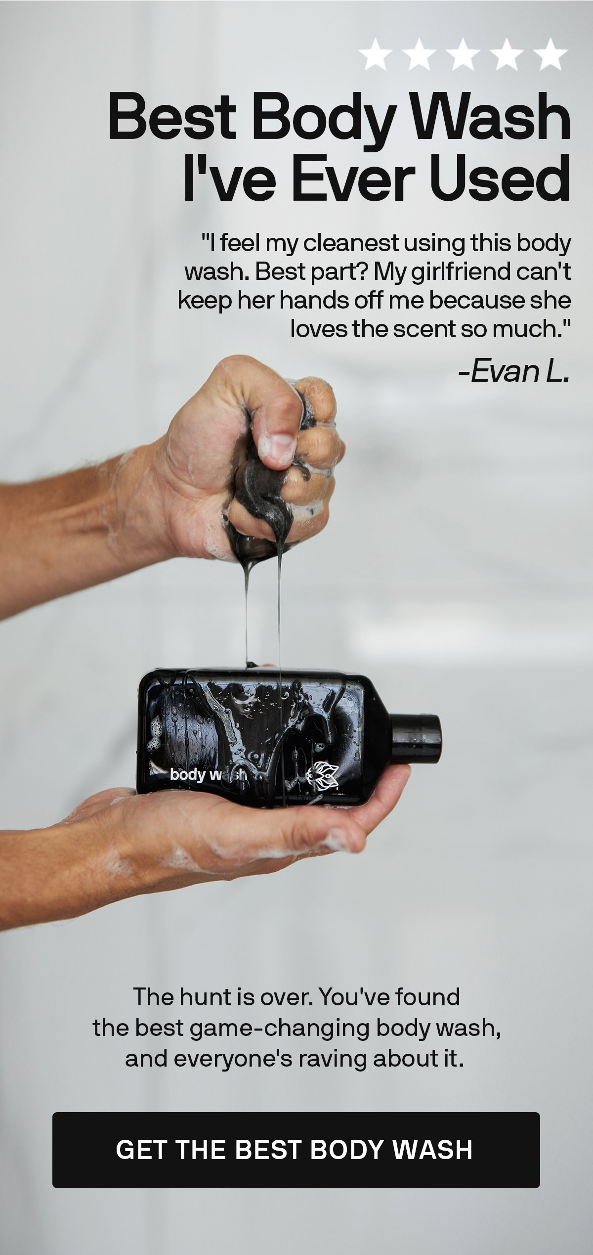⭐️⭐️⭐️⭐️⭐️ BEST BODY WASH I'VE EVER USED "I feel my cleanest using this body wash. Best part? My girlfriend can't keep her hands off me because she loves the scent so much." -Evan L. The hunt is over. You've found the best game-changing body wash, and everyone's raving about it. GET THE BEST BODY WASH 