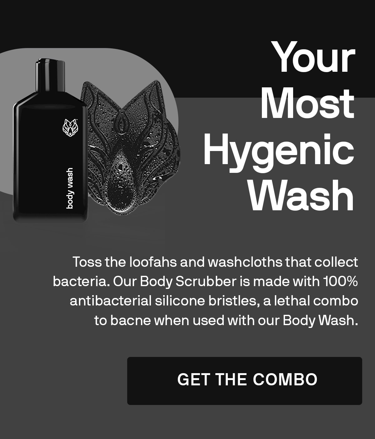 Your Most Hygenic Wash. Toss the loofahs and washcloths that collect bacteria. Our Body Scrubber is made with 100% antibacterial silicone bristles, a lethal combo to bacne when used with our Body Wash.  GET THE COMBO