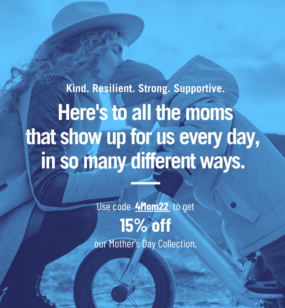 Kind. Resilient. Strong. Supportive. Here's to all the moms that show up for us every day, in so many different ways. Use code 4Mom22 to get 15% off.