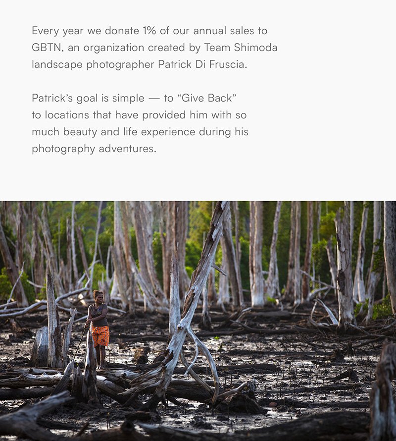 Every year we donate 1% of our annual sales to GBTN, an organization created by Team Shimoda landscape photographer Patrick Di Fruscia.  Patrick’s goal is simple — to “Give Back” to locations that have provided him with so much beauty and life experience during his photography adventures.