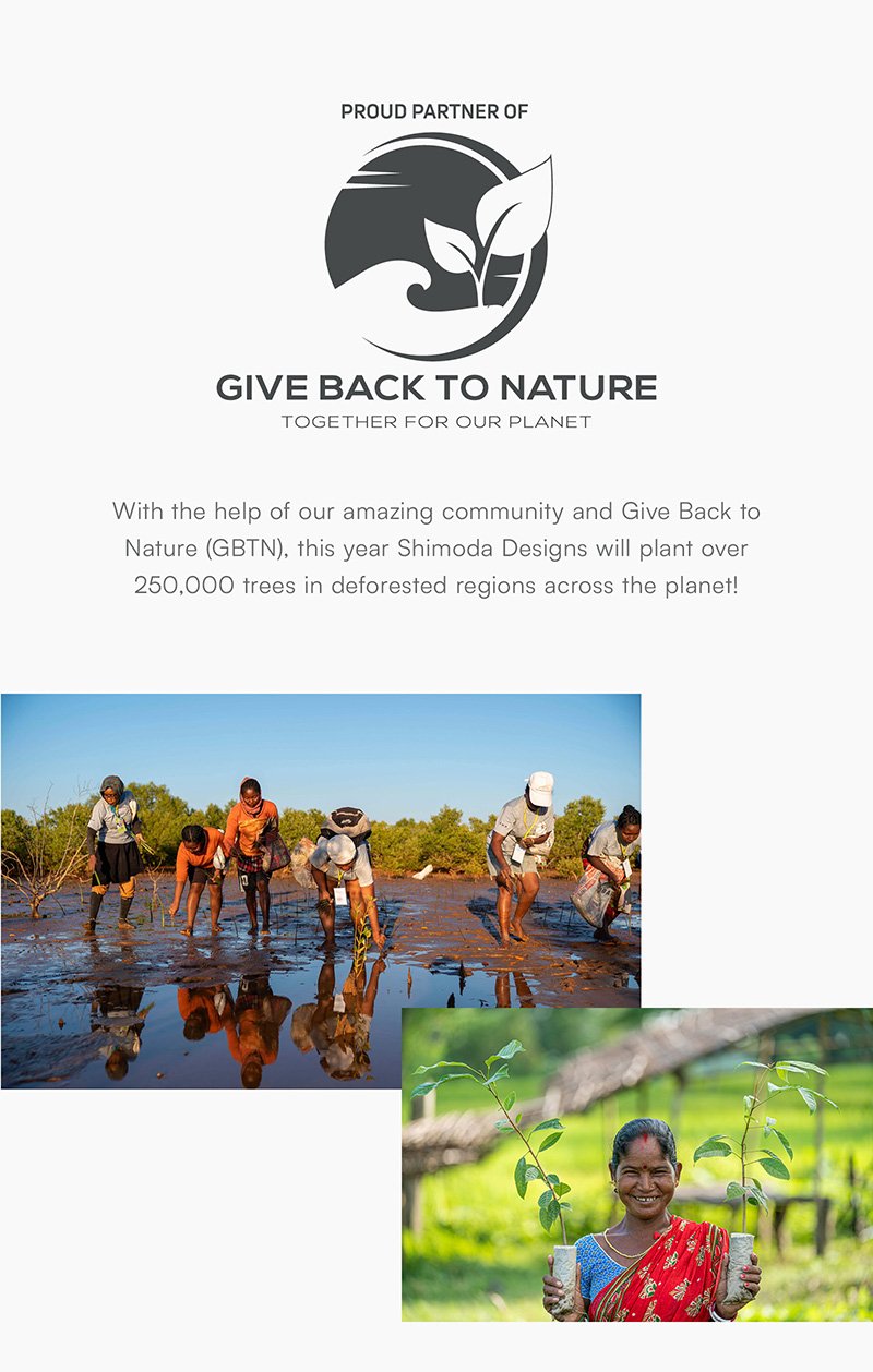 With the help of our amazing community and Give Back to Nature (GBTN), this year Shimoda Designs will plant over 250,000 trees in deforested regions across the planet!