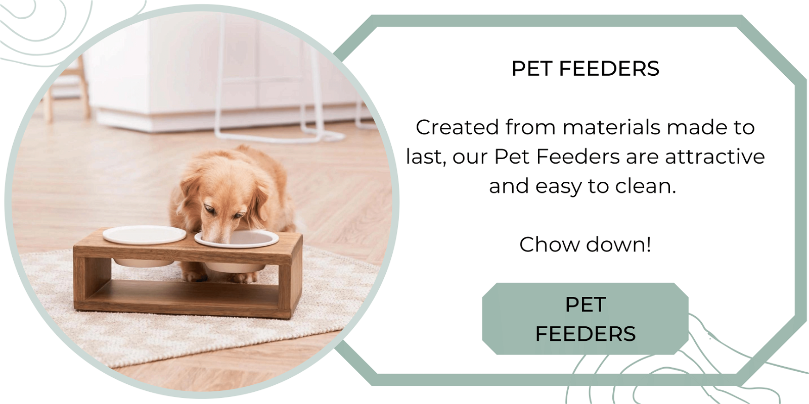 Created from materials made to last, our Pet Feeders are attractive and easy to clean. Chow down!