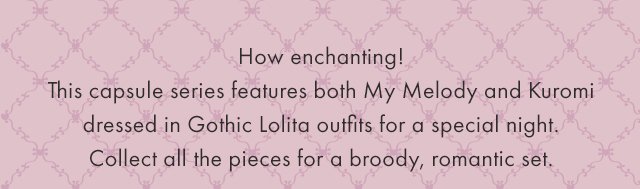 How enchanting! This capsule series features both My Melody and Kuromi dressed in Gothic Lolita outfits for a special night. Collect all the pieces for a broody, romantic set.