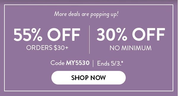 More deals are popping up! | 55% OFF ORDERS $30+ | 30% OFF NO MINIMUM | Code MY5530 | Ends 5/3.* | SHOP NOW