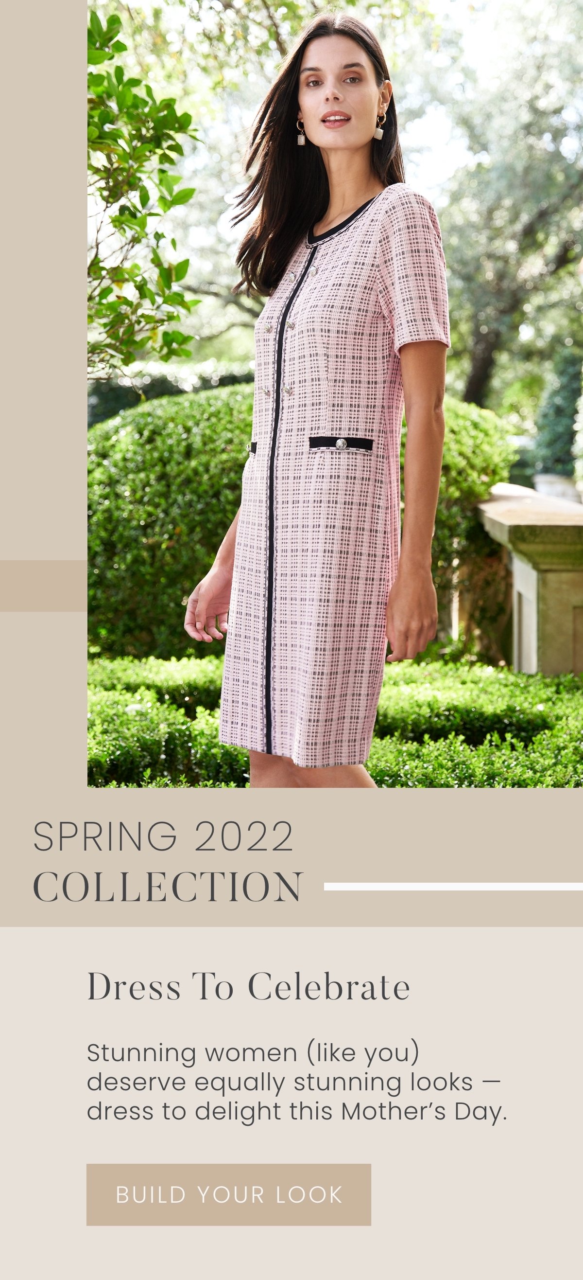 Spring 2022 Collection: Dress to Celebrate - Stunning women (like you) deserve equally stunning looks — dress to delight this Mother's Day. Build Your Look >>