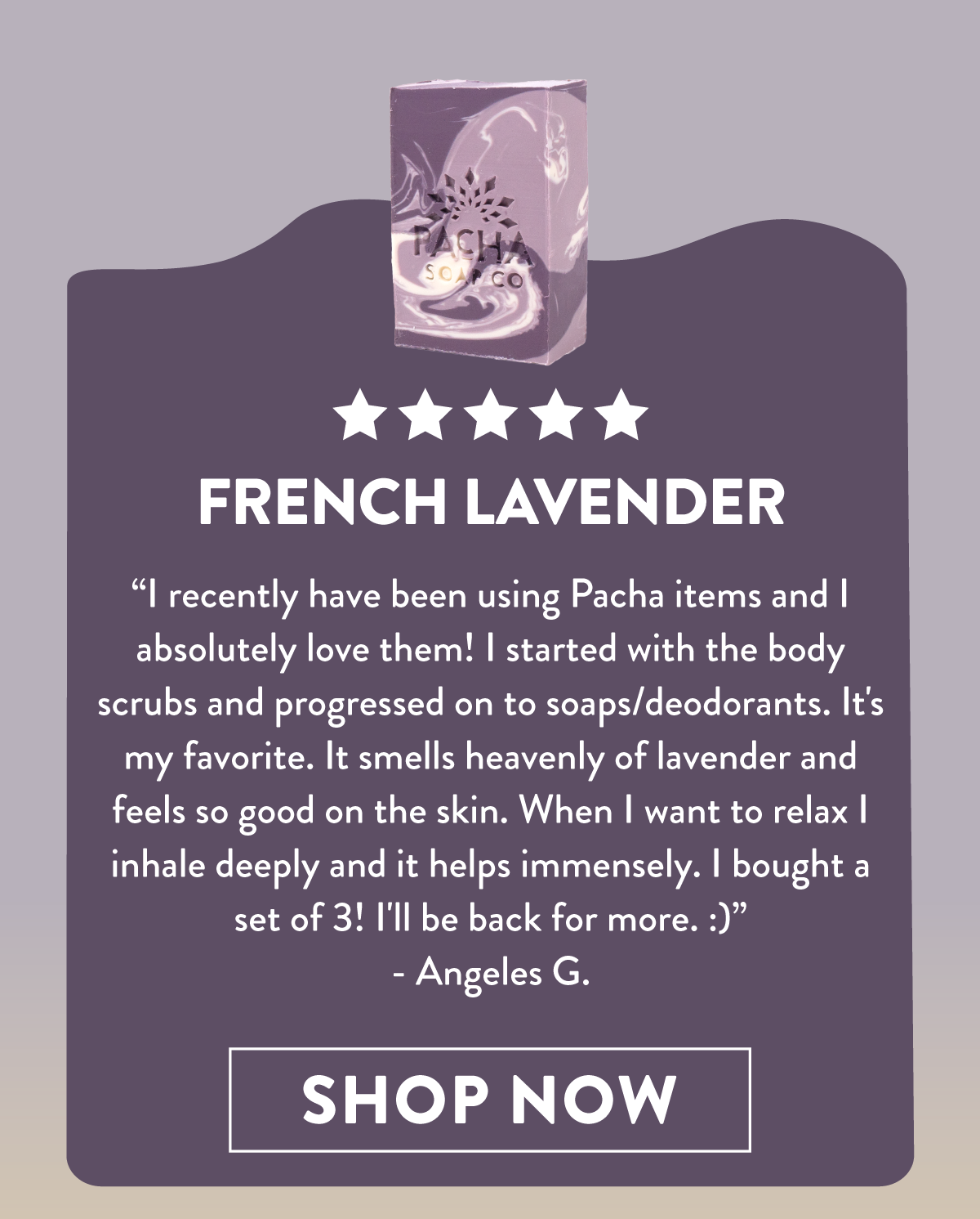 French Lavender | I recently have been using Pacha items and I absolutely love them! I started with the body scrubs and progressed on to soaps/deodorants. It's my favorite. It smells heavenly of lavender and feels so good on the skin. When I want to relax I inhale deeply and it helps immensely. I bought a set of 3! I'll be back for me. :) - Angeles G. | Shop Now