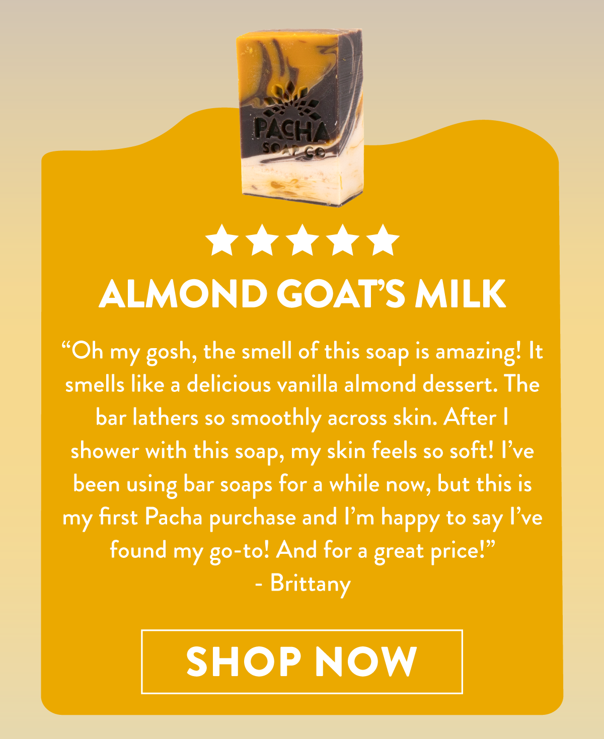 Almond Goat's Milk | Oh my gosh, the smell of this soap is amazing! It smells like a delicious vanilla almond dessert. The bar lathers so smoothly across skin. After I shower with this soap, my skin feels so soft! I've been using bar soaps for awhile now, but this is my first pacha purchase and I'm happy to say I've found my go-to! And for a great price! - Brittany | Shop Now