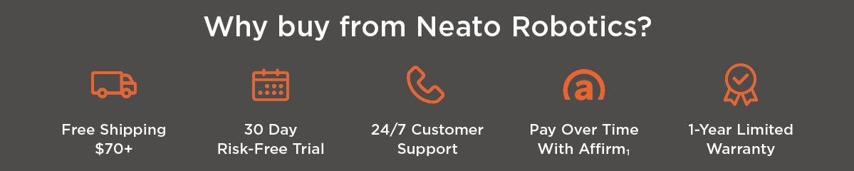 Why buy from Neato Robotics? Free shipping over $70, 30 day risk free trial, 24/7 customer support, pay over time with affirm, 1-year limited warranty
