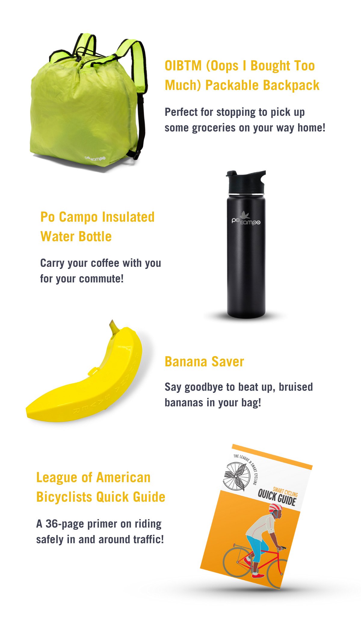 OIBTM (Oops I Bought Too Much) Packable Backpack. Perfect for stopping to pick up some groceries on your way home!. Po Campo Insulated Water Bottle. Carry your coffee with you for your commute! Banana Saver. Say goodbye to beat up, bruised bananas in your bag! League of American Bicyclists Quick Guide. A 36-page primer on riding safely in and around traffic!