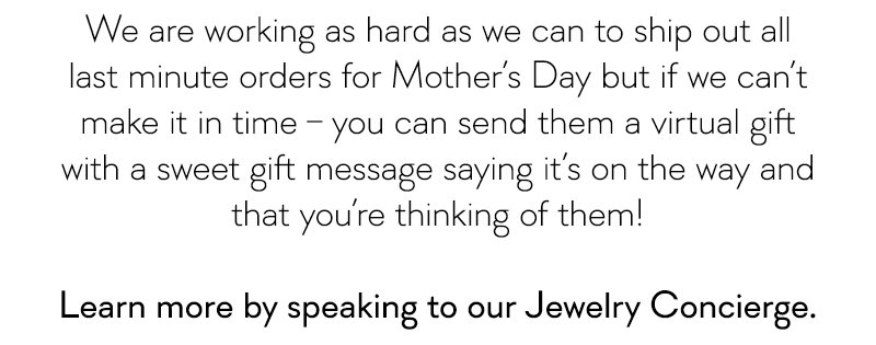 We are working as hard as we can to ship out all last minute orders for Mother's Day but if we can't make it in time – you can send them a virtual gift with a sweet message saying it's on the way!