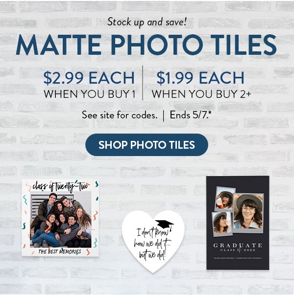Stock up and save! | MATTE PHOTO TILES | $2.99 Each when you buy 1 | $1.99 Each when you buy 2 or more | See site for codes | Ends 5/7.* | SHOP PHOTO TILES
