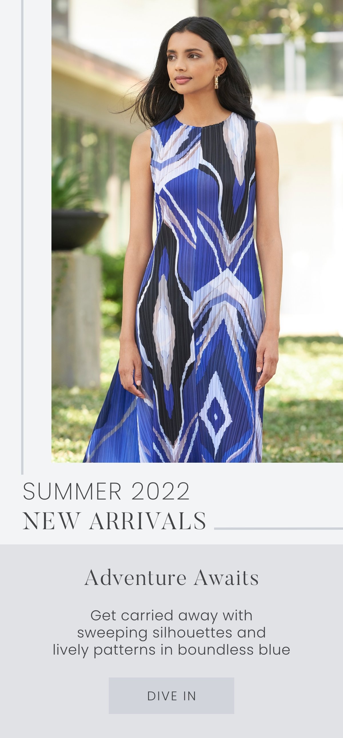 Summer 2022 Collection: Adventure Awaits - Get swept away with new arrivals cast in a boundless blue, sweeping silhouettes, and our liveliest patterns yet. Dive In >>