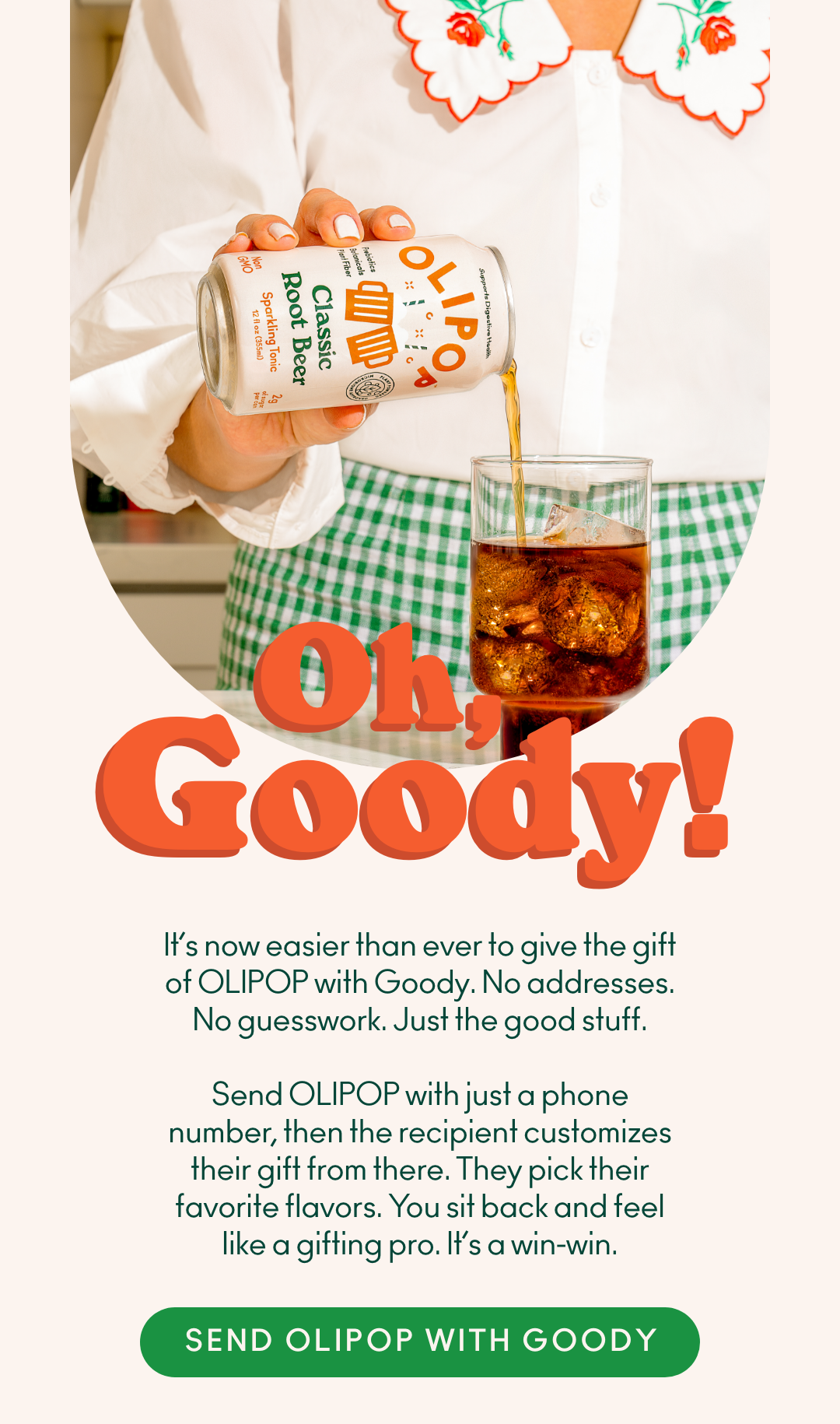 Oh, Goody! It's now easier than ever to give the gift of OLIPOP with Goody. No addresses. No guesswork. Just the good stuff. Send OLIPOP with just a phone number, then the recipient customizes their gift from there. They pick their favorite flavors. You sit back and feel like a gifting pro. It's a win-win. Send OLIPOP with Goody.