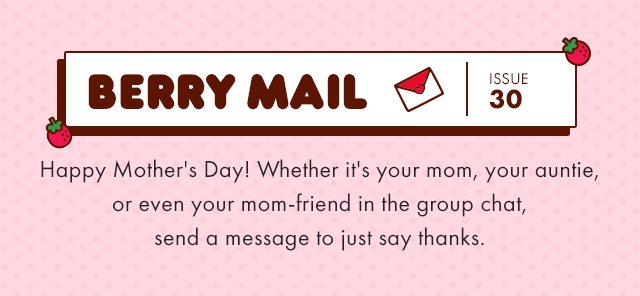 Berry Mail Issue 30 Happy Mother's Day! Whether it's your mom, your auntie, or even your mom-friend in the group chat, send a message to just say thanks. 