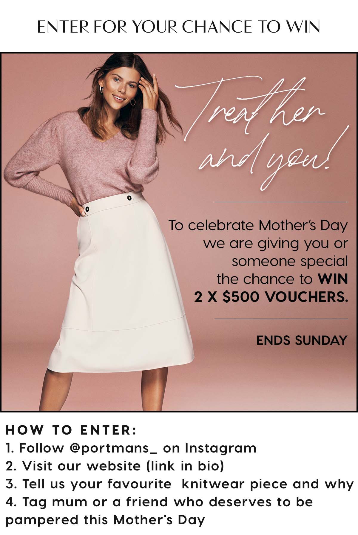 Enter For Your Chance To Win. Treat Her & You! To celebrate Mother's Day we are gicing you or a special someone the chance to WIN 2 x $500 VOUCHERS. Ends Sunday.