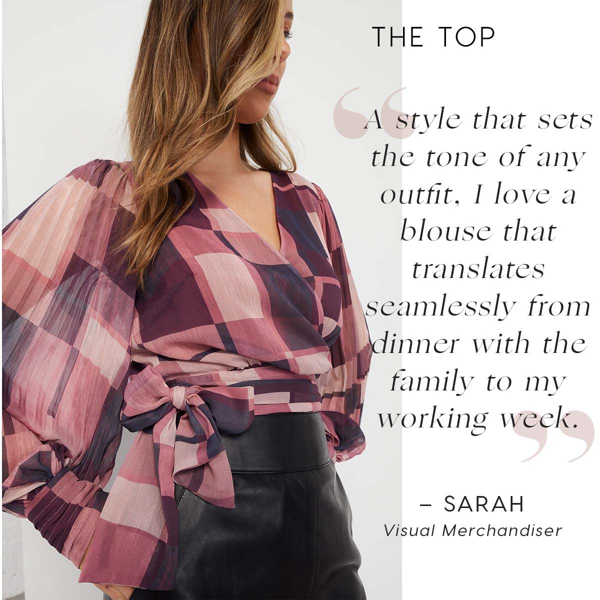 The Top. A style that sets the tone of any outfit, I love a blouse that translates seamlessly from dinner with the family to my working week.