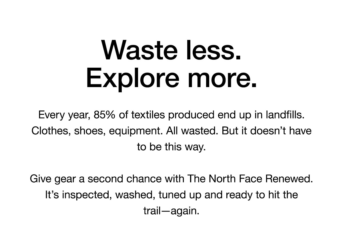 Waste less. Explore more. Every year, 85% of textiles produced end up in landfills. Clothes, shoes, equipment. All wasted. But it doesn’t have to be this way. Give gear a second chance with The North Face Renewed. It’s inspected, washed, tuned up and ready to hit the trail—again.