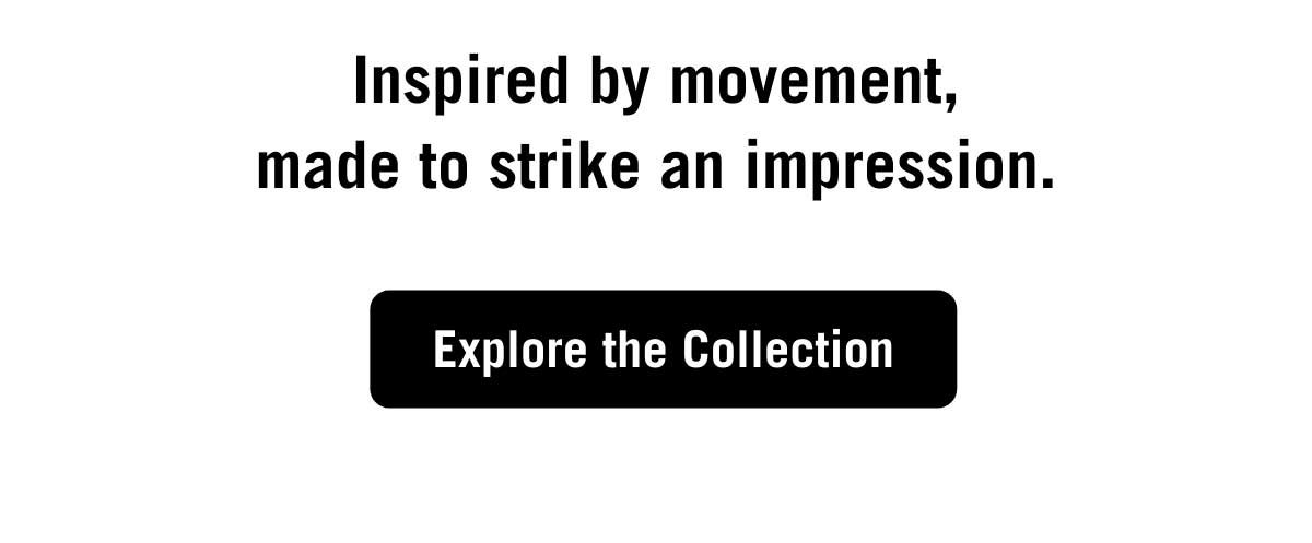 Inspired by movement, made to strike an impression. Explore the collection.